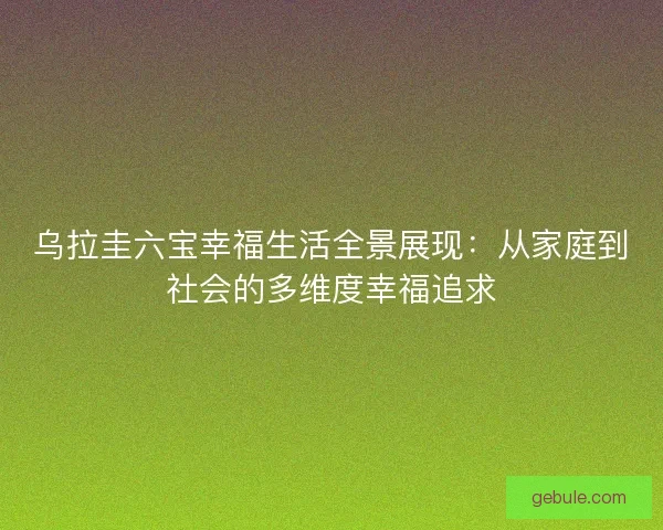 乌拉圭六宝幸福生活全景展现：从家庭到社会的多维度幸福追求