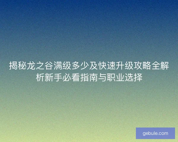 揭秘龙之谷满级多少及快速升级攻略全解析新手必看指南与职业选择
