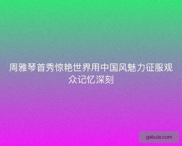 周雅琴首秀惊艳世界用中国风魅力征服观众记忆深刻