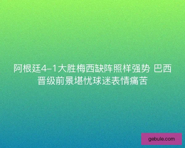 阿根廷4-1大胜梅西缺阵照样强势 巴西晋级前景堪忧球迷表情痛苦