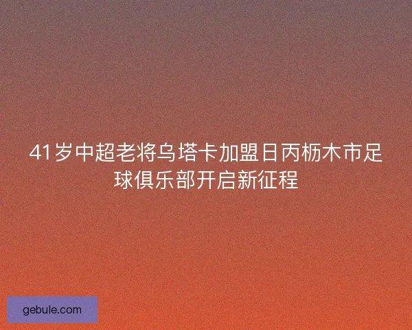 41岁中超老将乌塔卡加盟日丙枥木市足球俱乐部开启新征程