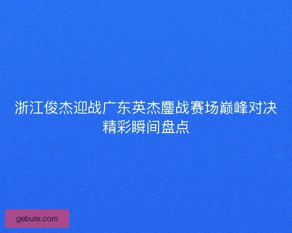 浙江俊杰迎战广东英杰鏖战赛场巅峰对决精彩瞬间盘点