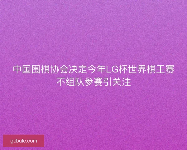 中国围棋协会决定今年LG杯世界棋王赛不组队参赛引关注