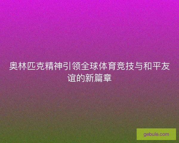 奥林匹克精神引领全球体育竞技与和平友谊的新篇章