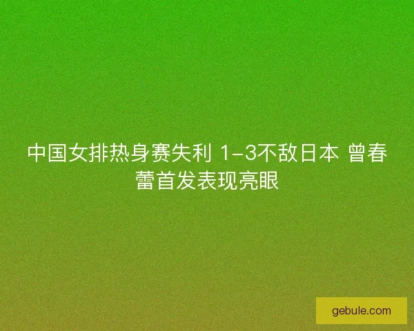 中国女排热身赛失利 1-3不敌日本 曾春蕾首发表现亮眼