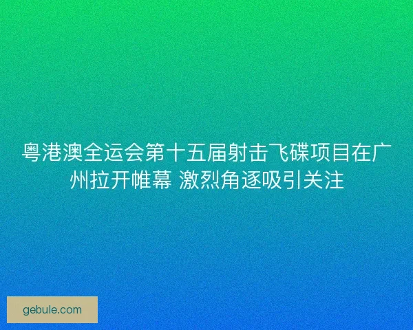 粤港澳全运会第十五届射击飞碟项目在广州拉开帷幕 激烈角逐吸引关注