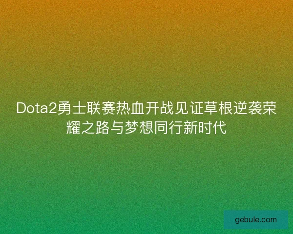 Dota2勇士联赛热血开战见证草根逆袭荣耀之路与梦想同行新时代