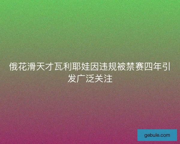 俄花滑天才瓦利耶娃因违规被禁赛四年引发广泛关注