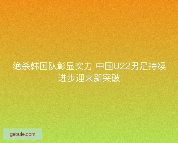 绝杀韩国队彰显实力 中国U22男足持续进步迎来新突破