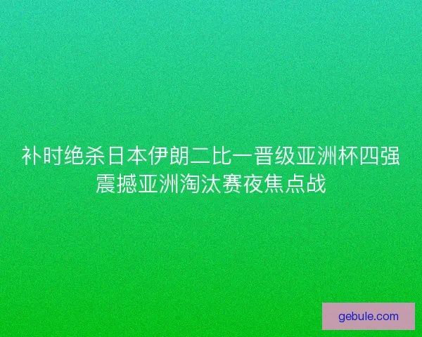 补时绝杀日本伊朗二比一晋级亚洲杯四强震撼亚洲淘汰赛夜焦点战