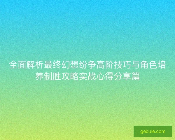 全面解析最终幻想纷争高阶技巧与角色培养制胜攻略实战心得分享篇