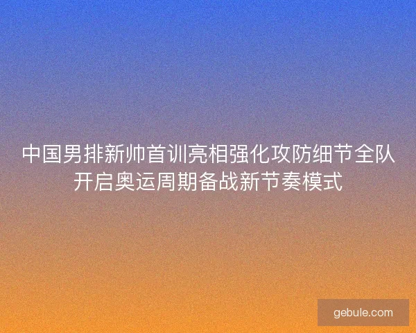 中国男排新帅首训亮相强化攻防细节全队开启奥运周期备战新节奏模式